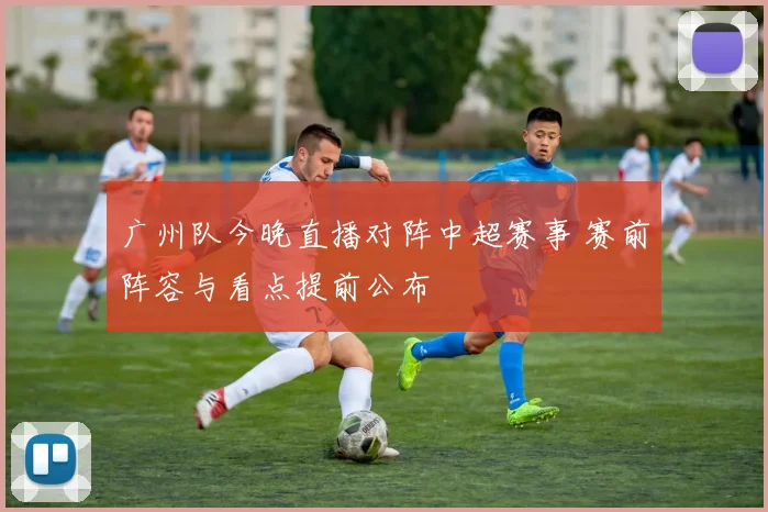 广州队今晚直播对阵中超赛事 赛前阵容与看点提前公布