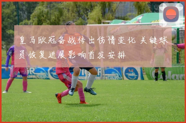 皇马欧冠备战传出伤情变化 关键球员恢复进展影响首发安排