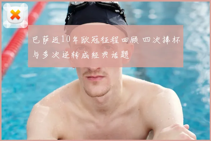 巴萨近10年欧冠征程回顾 四次捧杯与多次逆转成经典话题