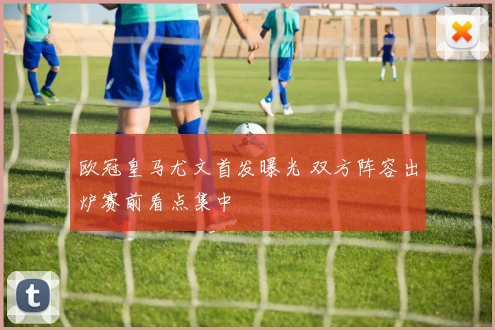 欧冠皇马尤文首发曝光 双方阵容出炉赛前看点集中