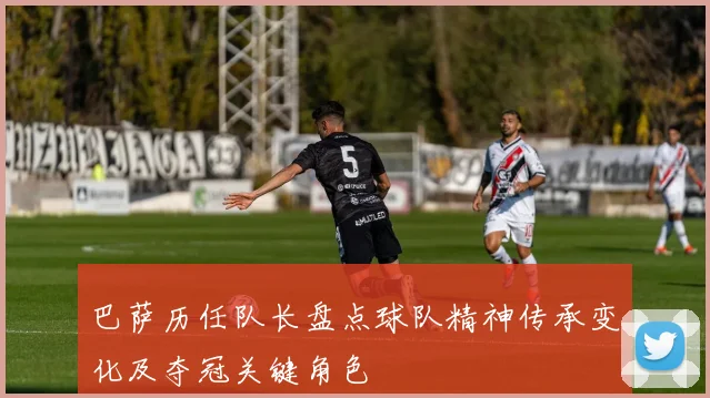 巴萨历任队长盘点球队精神传承变化及夺冠关键角色