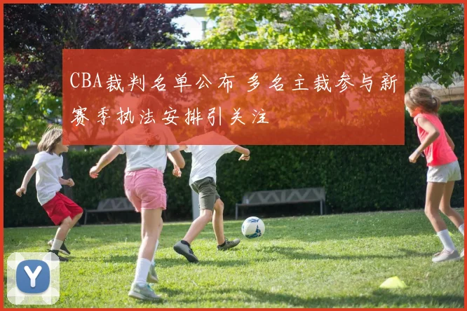 CBA裁判名单公布 多名主裁参与新赛季执法安排引关注