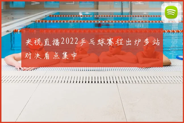 央视直播2022乒乓球赛程出炉多站对决看点集中