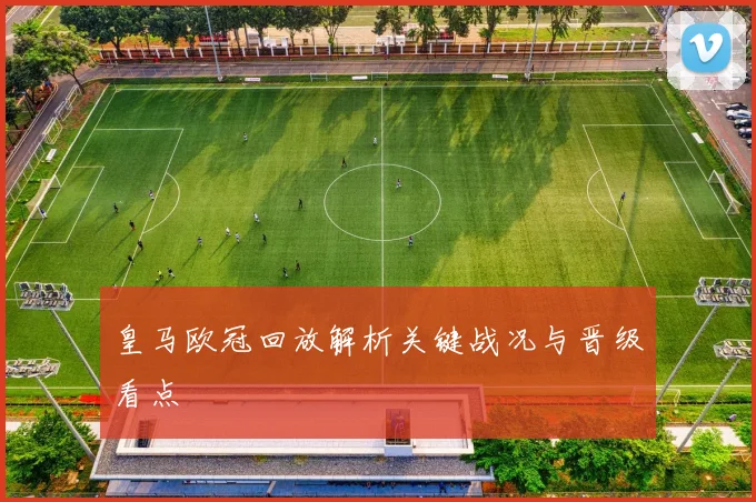 皇马欧冠回放解析关键战况与晋级看点