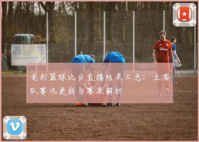 竞彩篮球比分直播结果汇总：主客队赛况更新与赛果解析