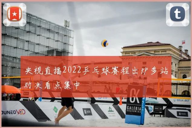 央视直播2022乒乓球赛程出炉多站对决看点集中