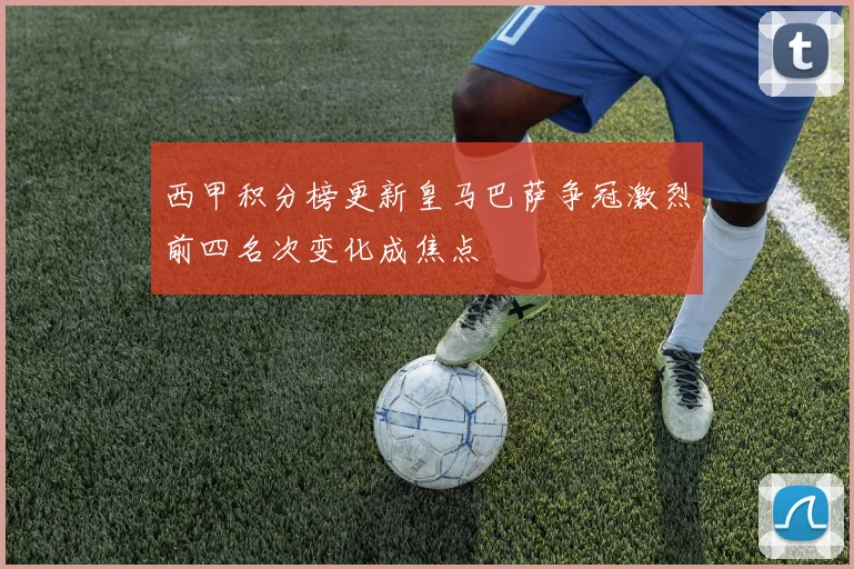 西甲积分榜更新皇马巴萨争冠激烈前四名次变化成焦点