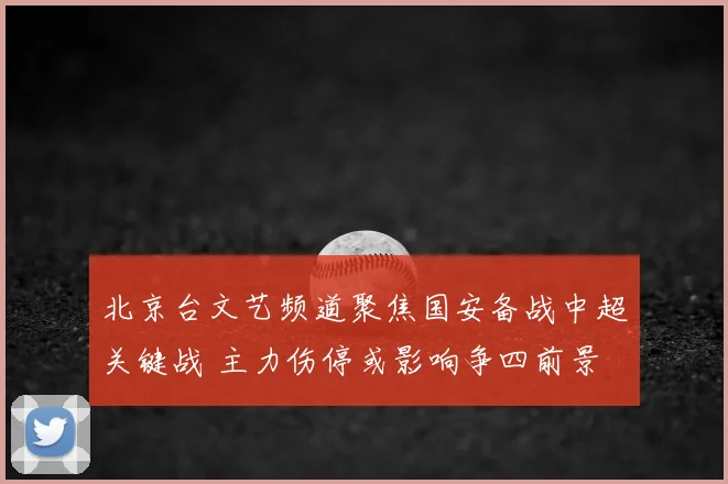 北京台文艺频道聚焦国安备战中超关键战 主力伤停或影响争四前景