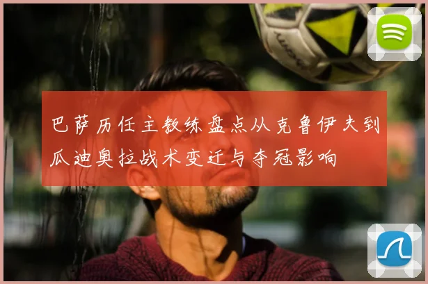 巴萨历任主教练盘点从克鲁伊夫到瓜迪奥拉战术变迁与夺冠影响