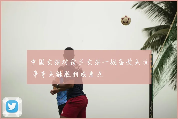 中国女排对荷兰女排一战备受关注 争夺关键胜利成看点