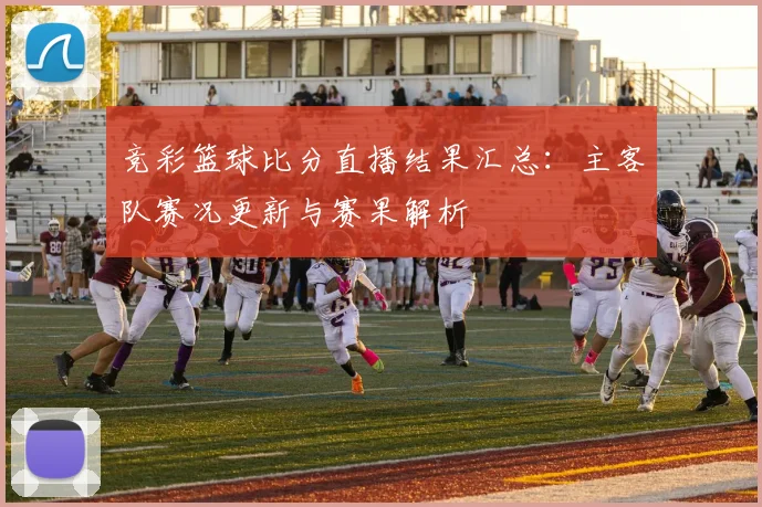 竞彩篮球比分直播结果汇总：主客队赛况更新与赛果解析