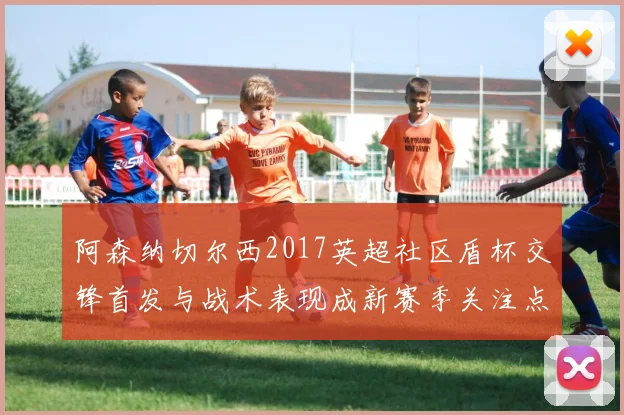 阿森纳切尔西2017英超社区盾杯交锋首发与战术表现成新赛季关注点