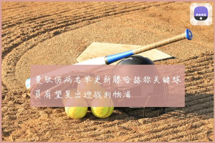 曼联伤病名单更新滕哈赫称关键球员有望复出迎战利物浦