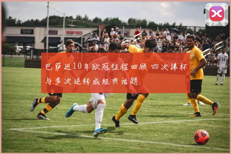 巴萨近10年欧冠征程回顾 四次捧杯与多次逆转成经典话题