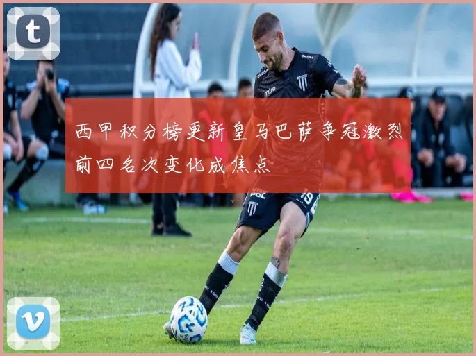 西甲积分榜更新皇马巴萨争冠激烈前四名次变化成焦点