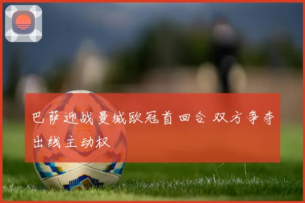 巴萨迎战曼城欧冠首回合 双方争夺出线主动权