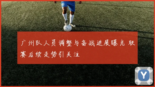 广州队人员调整与备战进展曝光 联赛后续走势引关注
