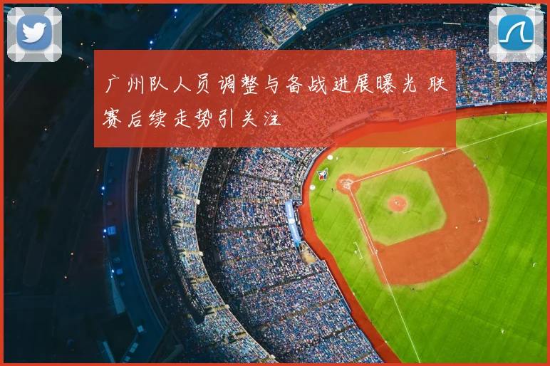 广州队人员调整与备战进展曝光 联赛后续走势引关注