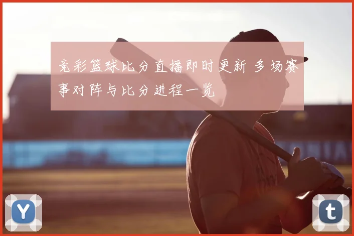 竞彩篮球比分直播即时更新 多场赛事对阵与比分进程一览