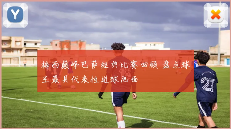 梅西巅峰巴萨经典比赛回顾 盘点球王最具代表性进球画面