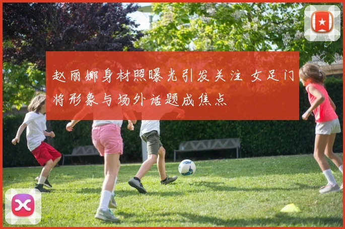 赵丽娜身材照曝光引发关注 女足门将形象与场外话题成焦点