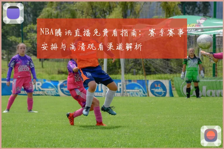 NBA腾讯直播免费看指南：赛季赛事安排与高清观看渠道解析