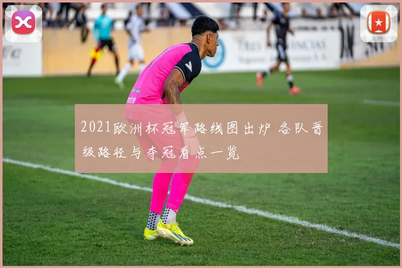 2021欧洲杯冠军路线图出炉 各队晋级路径与夺冠看点一览