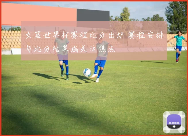 女篮世界杯赛程比分出炉 赛程安排与比分结果成关注焦点