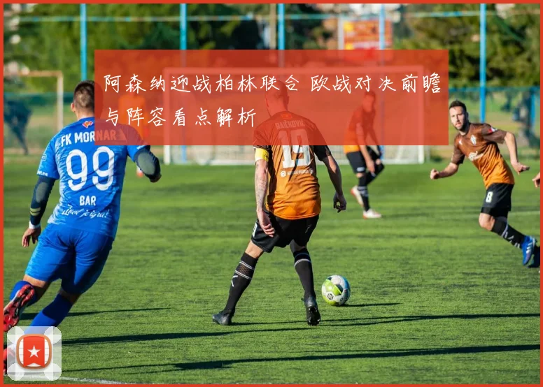 阿森纳迎战柏林联合 欧战对决前瞻与阵容看点解析