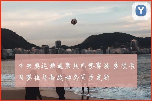 中央奥运频道聚焦巴黎赛场 多项项目赛程与备战动态同步更新