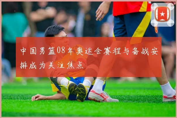 中国男篮08年奥运会赛程与备战安排成为关注焦点