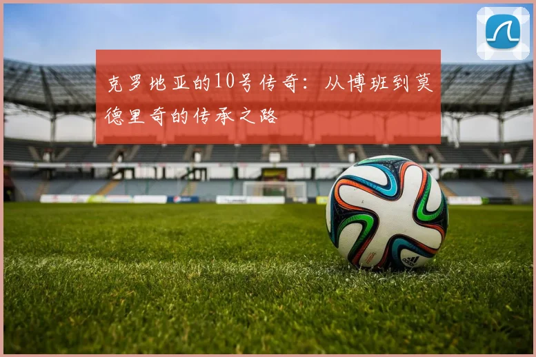 克罗地亚的10号传奇:从博班到莫德里奇的传承之路