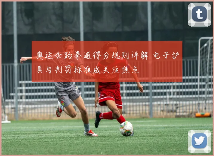 奥运会跆拳道得分规则详解 电子护具与判罚标准成关注焦点