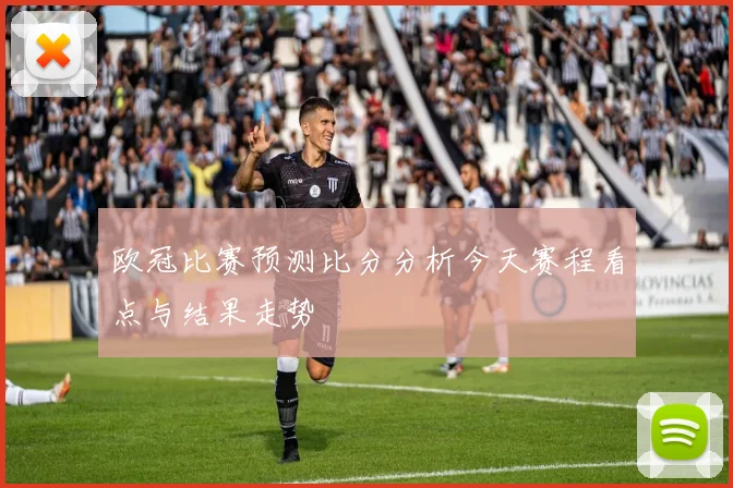欧冠比赛预测比分分析今天赛程看点与结果走势