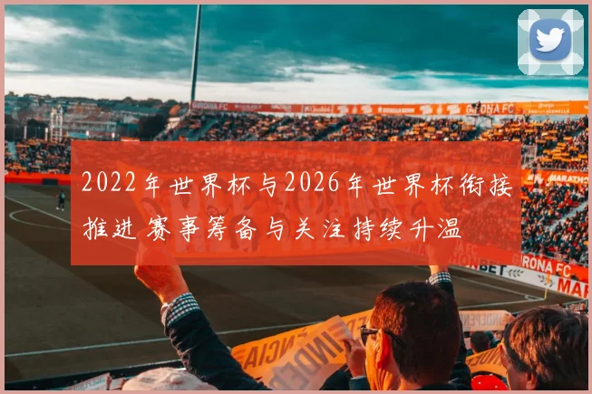 2022年世界杯与2026年世界杯衔接推进 赛事筹备与关注持续升温