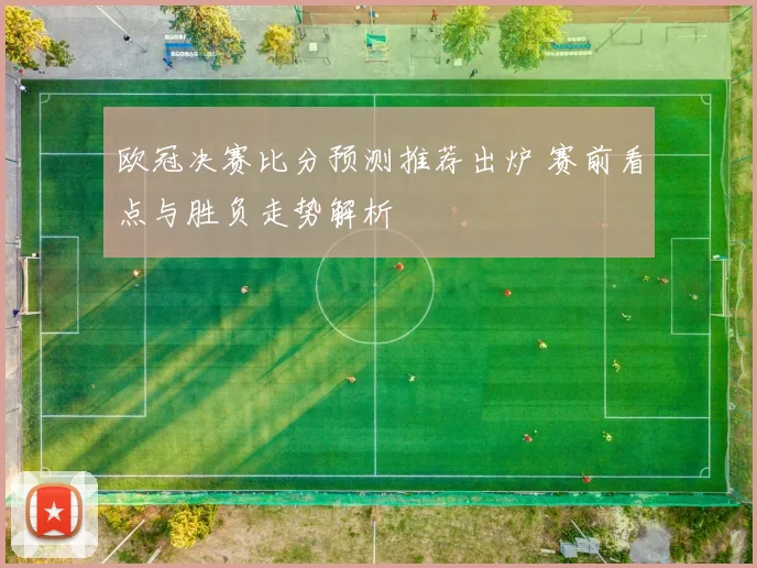 欧冠决赛比分预测推荐出炉 赛前看点与胜负走势解析