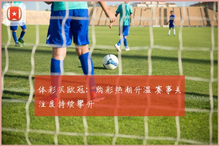 体彩买欧冠:购彩热潮升温 赛事关注度持续攀升