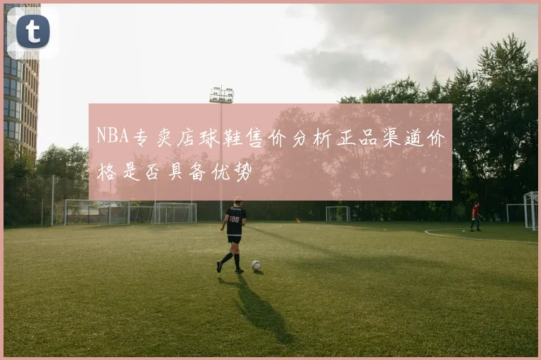 NBA专卖店球鞋售价分析正品渠道价格是否具备优势