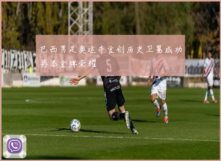 巴西男足奥运夺金创历史卫冕成功再添金牌荣耀