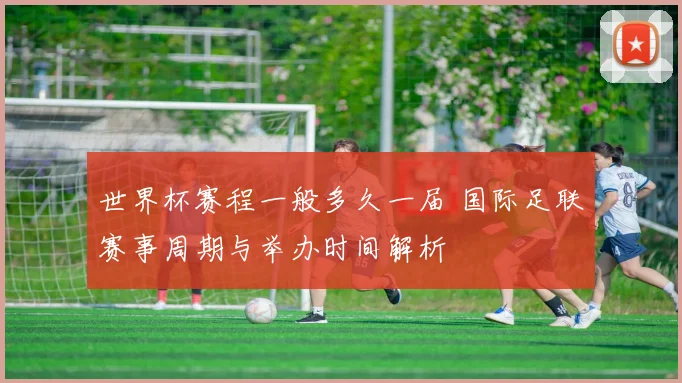 世界杯赛程一般多久一届 国际足联赛事周期与举办时间解析